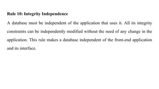 Rule 10: Integrity Independence
A database must be independent of the application that uses it. All its integrity
constraints can be independently modified without the need of any change in the
application. This rule makes a database independent of the front-end application
and its interface.
 