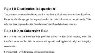 Rule 11: Distribution Independence
The end-user must not be able to see that the data is distributed over various locations.
Users should always get the impression that the data is located at one site only. This
rule has been regarded as the foundation of distributed database systems.
Rule 12: Non-Subversion Rule
If a system has an interface that provides access to low-level records, then the
interface must not be able to subvert the system and bypass security and integrity
constraints.
For Eg. High level language to machine language.
 