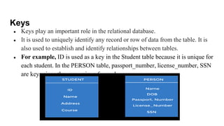 Keys
● Keys play an important role in the relational database.
● It is used to uniquely identify any record or row of data from the table. It is
also used to establish and identify relationships between tables.
● For example, ID is used as a key in the Student table because it is unique for
each student. In the PERSON table, passport_number, license_number, SSN
are keys since they are unique for each person
 