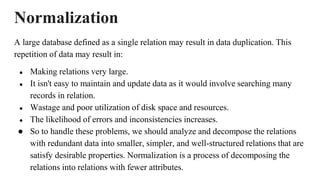 Normalization
A large database defined as a single relation may result in data duplication. This
repetition of data may result in:
● Making relations very large.
● It isn't easy to maintain and update data as it would involve searching many
records in relation.
● Wastage and poor utilization of disk space and resources.
● The likelihood of errors and inconsistencies increases.
● So to handle these problems, we should analyze and decompose the relations
with redundant data into smaller, simpler, and well-structured relations that are
satisfy desirable properties. Normalization is a process of decomposing the
relations into relations with fewer attributes.
 