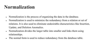 Normalization
● Normalization is the process of organizing the data in the database.
● Normalization is used to minimize the redundancy from a relation or set of
relations. It is also used to eliminate undesirable characteristics like Insertion,
Update, and Deletion Anomalies.
● Normalization divides the larger table into smaller and links them using
relationships.
● The normal form is used to reduce redundancy from the database table.
 