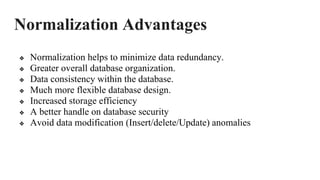 Normalization Advantages
❖ Normalization helps to minimize data redundancy.
❖ Greater overall database organization.
❖ Data consistency within the database.
❖ Much more flexible database design.
❖ Increased storage efficiency
❖ A better handle on database security
❖ Avoid data modification (Insert/delete/Update) anomalies
 
