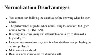 Normalization Disadvantages
● You cannot start building the database before knowing what the user
needs.
● The performance degrades when normalizing the relations to higher
normal forms, i.e., 4NF, 5NF.
● It is very time-consuming and difficult to normalize relations of a
higher degree.
● Careless decomposition may lead to a bad database design, leading to
serious problems
● Maintenance overhead.
 