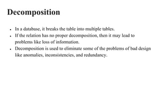 Decomposition
● In a database, it breaks the table into multiple tables.
● If the relation has no proper decomposition, then it may lead to
problems like loss of information.
● Decomposition is used to eliminate some of the problems of bad design
like anomalies, inconsistencies, and redundancy.
 