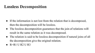 Lossless Decomposition
● If the information is not lost from the relation that is decomposed,
then the decomposition will be lossless.
● The lossless decomposition guarantees that the join of relations will
result in the same relation as it was decomposed.
● The relation is said to be lossless decomposition if natural joins of all
the decomposition give the original relation.
● R=R1 U R2 U R3
 