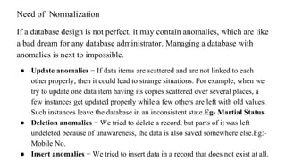 If a database design is not perfect, it may contain anomalies, which are like
a bad dream for any database administrator. Managing a database with
anomalies is next to impossible.
● Update anomalies − If data items are scattered and are not linked to each
other properly, then it could lead to strange situations. For example, when we
try to update one data item having its copies scattered over several places, a
few instances get updated properly while a few others are left with old values.
Such instances leave the database in an inconsistent state.Eg- Martial Status
● Deletion anomalies − We tried to delete a record, but parts of it was left
undeleted because of unawareness, the data is also saved somewhere else.Eg:-
Mobile No.
● Insert anomalies − We tried to insert data in a record that does not exist at all.
Need of Normalization
 