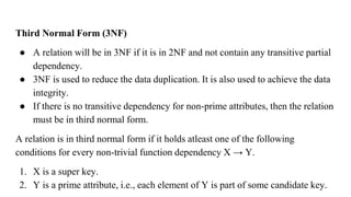 Third Normal Form (3NF)
● A relation will be in 3NF if it is in 2NF and not contain any transitive partial
dependency.
● 3NF is used to reduce the data duplication. It is also used to achieve the data
integrity.
● If there is no transitive dependency for non-prime attributes, then the relation
must be in third normal form.
A relation is in third normal form if it holds atleast one of the following
conditions for every non-trivial function dependency X → Y.
1. X is a super key.
2. Y is a prime attribute, i.e., each element of Y is part of some candidate key.
 