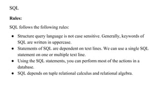 Rules:
SQL follows the following rules:
● Structure query language is not case sensitive. Generally, keywords of
SQL are written in uppercase.
● Statements of SQL are dependent on text lines. We can use a single SQL
statement on one or multiple text line.
● Using the SQL statements, you can perform most of the actions in a
database.
● SQL depends on tuple relational calculus and relational algebra.
SQL
 
