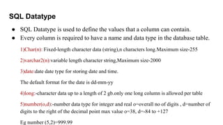 SQL Datatype
● SQL Datatype is used to define the values that a column can contain.
● Every column is required to have a name and data type in the database table.
1)Char(n): Fixed-length character data (string),n characters long.Maximum size-255
2)varchar2(n):variable length character string,Maximum size-2000
3)date:date date type for storing date and time.
The default format for the date is dd-mm-yy
4)long:-character data up to a length of 2 gb.only one long column is allowed per table
5)number(o,d):-number data type for integer and real o=overall no of digits , d=number of
digits to the right of the decimal point max value o=38, d=-84 to +127
Eg number (5,2)=999.99
 