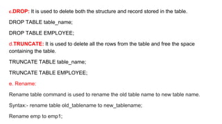 c.DROP: It is used to delete both the structure and record stored in the table.
DROP TABLE table_name;
DROP TABLE EMPLOYEE;
d.TRUNCATE: It is used to delete all the rows from the table and free the space
containing the table.
TRUNCATE TABLE table_name;
TRUNCATE TABLE EMPLOYEE;
e. Rename:
Rename table command is used to rename the old table name to new table name.
Syntax:- rename table old_tablename to new_tablename;
Rename emp to emp1;
 
