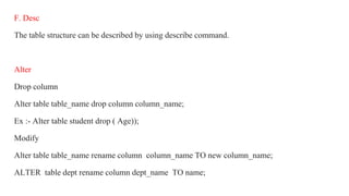 F. Desc
The table structure can be described by using describe command.
Alter
Drop column
Alter table table_name drop column column_name;
Ex :- Alter table student drop ( Age));
Modify
Alter table table_name rename column column_name TO new column_name;
ALTER table dept rename column dept_name TO name;
 