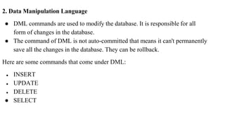 2. Data Manipulation Language
● DML commands are used to modify the database. It is responsible for all
form of changes in the database.
● The command of DML is not auto-committed that means it can't permanently
save all the changes in the database. They can be rollback.
Here are some commands that come under DML:
● INSERT
● UPDATE
● DELETE
● SELECT
 