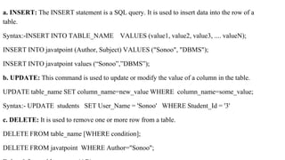 a. INSERT: The INSERT statement is a SQL query. It is used to insert data into the row of a
table.
Syntax:-INSERT INTO TABLE_NAME VALUES (value1, value2, value3, .... valueN);
INSERT INTO javatpoint (Author, Subject) VALUES ("Sonoo", "DBMS");
INSERT INTO javatpoint values (“Sonoo”,”DBMS”);
b. UPDATE: This command is used to update or modify the value of a column in the table.
UPDATE table_name SET column_name=new_value WHERE column_name=some_value;
Syntax:- UPDATE students SET User_Name = 'Sonoo' WHERE Student_Id = '3'
c. DELETE: It is used to remove one or more row from a table.
DELETE FROM table_name [WHERE condition];
DELETE FROM javatpoint WHERE Author="Sonoo";
 