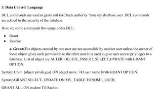 3. Data Control Language
DCL commands are used to grant and take back authority from any database user. DCL commands
are related to the security of the database.
Here are some commands that come under DCL:
● Grant
● Revoke
a. Grant:The objects created by one user are not accessible by another user unless the owner of
those object gives such permission to the other user.It is used to give user access privileges to a
database. List of object are ALTER, DELETE, INSERT, SELECT,UPDATE with GRANT
OPTION
Syntax: Grant {object privileges} ON object name TO user name [with GRANT OPTION]
Syntax:-GRANT SELECT, UPDATE ON MY_TABLE TO SOME_USER;
GRANT ALL ON student TO Sachin;
 