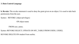 3. Data Control Language
b. Revoke: The revoke statement is used to deny the grant given on an object. It is used to take back
permissions from the user.
Syntax:- REVOKE {object privileges}
ON object name
FROM user_name;
Syntax:-REVOKE SELECT, UPDATE ON MY_TABLE FROM USER1, USER2;
REVOKE DELETE ON student From sachin;
 