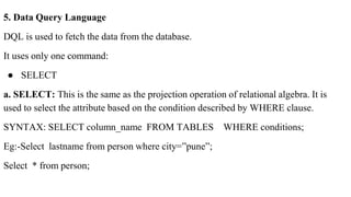 5. Data Query Language
DQL is used to fetch the data from the database.
It uses only one command:
● SELECT
a. SELECT: This is the same as the projection operation of relational algebra. It is
used to select the attribute based on the condition described by WHERE clause.
SYNTAX: SELECT column_name FROM TABLES WHERE conditions;
Eg:-Select lastname from person where city=”pune”;
Select * from person;
 