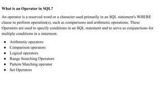 What is an Operator in SQL?
An operator is a reserved word or a character used primarily in an SQL statement's WHERE
clause to perform operation(s), such as comparisons and arithmetic operations. These
Operators are used to specify conditions in an SQL statement and to serve as conjunctions for
multiple conditions in a statement.
● Arithmetic operators
● Comparison operators
● Logical operators
● Range Searching Operators
● Pattern Matching operator
● Set Operators
 