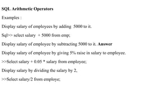 SQL Arithmetic Operators
Examples :
Display salary of employees by adding 5000 to it.
Sql>> select salary + 5000 from emp;
Display salary of employee by subtracting 5000 to it. Answer
Display salary of employee by giving 5% raise in salary to employee.
>>Select salary + 0.05 * salary from employee;
Display salary by dividing the salary by 2,
>>Select salary/2 from employe;
 