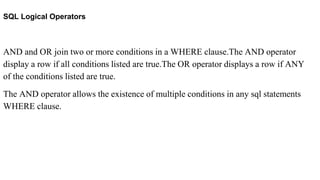 SQL Logical Operators
AND and OR join two or more conditions in a WHERE clause.The AND operator
display a row if all conditions listed are true.The OR operator displays a row if ANY
of the conditions listed are true.
The AND operator allows the existence of multiple conditions in any sql statements
WHERE clause.
 