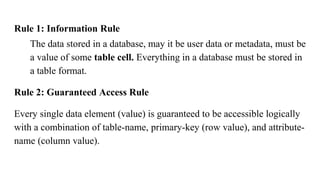 Rule 1: Information Rule
The data stored in a database, may it be user data or metadata, must be
a value of some table cell. Everything in a database must be stored in
a table format.
Rule 2: Guaranteed Access Rule
Every single data element (value) is guaranteed to be accessible logically
with a combination of table-name, primary-key (row value), and attribute-
name (column value).
 