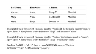 LastName FirstName Address City
sharma Arun Camp 23 Mumbai
Mane Vijay GM Road18 Mumbai
Mane Pooja Decaan 19 Mumbai
Example1: Find a person with firstname equal to “Pooja and the lastname equal to “mane”;
sql>> Select * from persons where firstname=”Pooja” and lastname=”mane”
Example1: Find a person with firstname equal to “Pooja or the lastname equal to “mane”;
sql>> Select * from persons where firstname=”Pooja” or lastname=”mane”
Combine And OR :- Select * from persons WHERE(Firstname=”Pooja or
Firstname=”Vijay” AND Lastname=”Mane”);
 