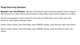 Range Searching Operators
Between and Not Between Operator:-The between and not between operator select a range of
data between two values and not between the two values.These values can be number, text or dates.
The between operator is used to search for value that are within that a set of values, given the
minimum value and the maximum value.
Syntax:-select column_name from table_name WHERE column_name between value1 and value2;
Syntax:-select column_name from table_name WHERE column_name not between value1 and
value2;
 