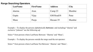 Range Searching Operators
LastName FirstName Address City
sharma Arun Camp 23 Mumbai
Gupta Vijay GM Road18 Pune
Mane Pooja Decaan 19 Mumbai
Example :- To display the persons alphabetically between ( and including) “sharma” and
exclusive “johnson” use the following sql
Select * from persons where LastName Between ‘ Sharma’ and ‘Mane’;
Example :- To display the persons outside the range used the not operator:
Select * from persons where LastName Not Between ‘ Sharma’ and ‘Mane’;
 