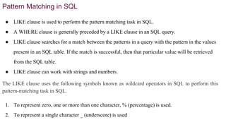 Pattern Matching in SQL
● LIKE clause is used to perform the pattern matching task in SQL.
● A WHERE clause is generally preceded by a LIKE clause in an SQL query.
● LIKE clause searches for a match between the patterns in a query with the pattern in the values
present in an SQL table. If the match is successful, then that particular value will be retrieved
from the SQL table.
● LIKE clause can work with strings and numbers.
The LIKE clause uses the following symbols known as wildcard operators in SQL to perform this
pattern-matching task in SQL.
1. To represent zero, one or more than one character, % (percentage) is used.
2. To represent a single character _ (underscore) is used
 