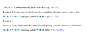 SELECT * FROM employee_details WHERE City LIKE '%i';
Example 4: Write a query to display employee details in which age number starts with 2.
SELECT * FROM employee_details WHERE Age LIKE '2%';
Example 5:
Write a query to display employee details in which salary contains a number 50 in between.
SELECT * FROM employee_details WHERE Salary LIKE '%50%';
 