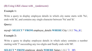 (B) Using LIKE clause with _ (underscore)
Example 1:
Write a query to display employee details in which city name starts with 'Na',
ends with 'ik', and contains any single character between 'Na' and 'ik'.
Query:
mysql> SELECT * FROM employee_details WHERE City LIKE 'Na_ik';
Example 2:
Write a query to display employee details in which salary contains a number
starting with '3' succeeding any two digits and finally ends with '00'.
SELECT * FROM employee_details WHERE Salary LIKE '3__00';
 