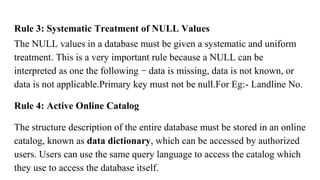 Rule 3: Systematic Treatment of NULL Values
The NULL values in a database must be given a systematic and uniform
treatment. This is a very important rule because a NULL can be
interpreted as one the following − data is missing, data is not known, or
data is not applicable.Primary key must not be null.For Eg:- Landline No.
Rule 4: Active Online Catalog
The structure description of the entire database must be stored in an online
catalog, known as data dictionary, which can be accessed by authorized
users. Users can use the same query language to access the catalog which
they use to access the database itself.
 