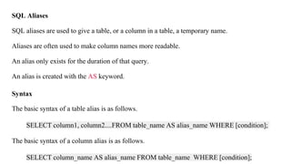 SQL Aliases
SQL aliases are used to give a table, or a column in a table, a temporary name.
Aliases are often used to make column names more readable.
An alias only exists for the duration of that query.
An alias is created with the AS keyword.
Syntax
The basic syntax of a table alias is as follows.
SELECT column1, column2....FROM table_name AS alias_name WHERE [condition];
The basic syntax of a column alias is as follows.
SELECT column_name AS alias_name FROM table_name WHERE [condition];
 