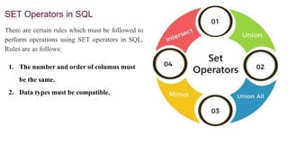 SET Operators in SQL
There are certain rules which must be followed to
perform operations using SET operators in SQL.
Rules are as follows:
1. The number and order of columns must
be the same.
2. Data types must be compatible.
 