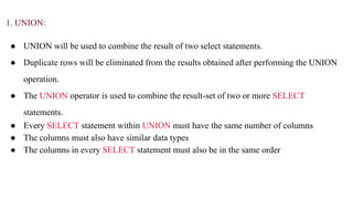 1. UNION:
● UNION will be used to combine the result of two select statements.
● Duplicate rows will be eliminated from the results obtained after performing the UNION
operation.
● The UNION operator is used to combine the result-set of two or more SELECT
statements.
● Every SELECT statement within UNION must have the same number of columns
● The columns must also have similar data types
● The columns in every SELECT statement must also be in the same order
 