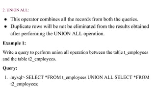 2. UNION ALL:
● This operator combines all the records from both the queries.
● Duplicate rows will be not be eliminated from the results obtained
after performing the UNION ALL operation.
Example 1:
Write a query to perform union all operation between the table t_employees
and the table t2_employees.
Query:
1. mysql> SELECT *FROM t_employees UNION ALL SELECT *FROM
t2_employees;
 