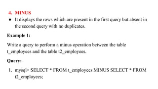 4. MINUS
● It displays the rows which are present in the first query but absent in
the second query with no duplicates.
Example 1:
Write a query to perform a minus operation between the table
t_employees and the table t2_employees.
Query:
1. mysql> SELECT * FROM t_employees MINUS SELECT * FROM
t2_employees;
 