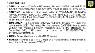 • Date And Time
• DATE − A date in YYYY-MM-DD format, between 1000-01-01 and 9999-
12-31. For example, December 30th, 1973 would be stored as 1973-12-30.
• DATETIME − A date and time combination in YYYY-MM-DD HH:MM:SS
format, between 1000-01-01 00:00:00 and 9999-12-31 23:59:59. For
example, 3:30 in the afternoon on December 30th, 1973 would be stored
as 1973-12-30 15:30:00.
• TIMESTAMP − A timestamp between midnight, January 1st, 1970 and
sometime in 2037. This looks like the previous DATETIME format, only
without the hyphens between numbers; 3:30 in the afternoon on
December 30th, 1973 would be stored as 19731230153000 (
YYYYMMDDHHMMSS ).
• TIME − Stores the time in a HH:MM:SS format.
• YEAR(M) − Stores a year in a 2-digit or a 4-digit format. If the length is
specified as 2 (for example YEAR(2)).
Sanjivani K.B.P. Polytechnic, Kopargaon Department of Computer Technology Miss.I.B.Tirse 10
 