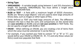 • String Type
• VARCHAR(M) − A variable-length string between 1 and 255 characters in
length. For example, VARCHAR(25). You must define a length when
creating a VARCHAR field.
• BLOB or TEXT − A field with a maximum length of 65535 characters.
BLOBs are "Binary Large Objects" and are used to store large amounts of
binary data, such as images or other types of files.
• Fields defined as TEXT also hold large amounts of data. The difference
between the two is that the sorts and comparisons on the stored data
are case sensitive on BLOBs and are not case sensitive in TEXT fields. You
do not specify a length with BLOB or TEXT.
• ENUM − When defining an ENUM, you are creating a list of items from
which the value must be selected (or it can be NULL).
• For example, if you wanted your field to contain "A" or "B" or "C", you
would define your ENUM as ENUM ('A', 'B', 'C') and only those values (or
NULL) could ever populate that field.
Sanjivani K.B.P. Polytechnic, Kopargaon Department of Computer Technology Miss.I.B.Tirse 11
 