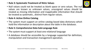 • Rule 3: Systematic Treatment of NULL Values
• Null values could not be treated as blank space or zero values. The null
values are known as unknown values, unassigned values should be
treated as missing information and inapplicable information that should
be treated as systematic , distinct from regular values.
• Rule 4: Active Online Catalog
• The system must support an online catalog based data dictionary which
hold the information or description about the table in the database.
• Rule 5: Comprehensive Data Sub-Language Rule
• The system must support at least one relational language
• A database should be accessible by a language supported for definition,
manipulation and transaction management operation.
Sanjivani K.B.P. Polytechnic, Kopargaon Department of Computer Technology Miss.I.B.Tirse 13
 