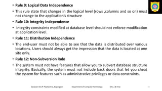 • Rule 9: Logical Data Independence
• This rule state that changes in the logical level (rows ,columns and so on) must
not change to the application’s structure
• Rule 10: Integrity Independence
• Integrity constraints modified at database level should not enforce modification
at application level.
• Rule 11: Distribution Independence
• The end-user must not be able to see that the data is distributed over various
locations. Users should always get the impression that the data is located at one
site only.
• Rule 12: Non-Subversion Rule
• The system must not have features that allow you to subvert database structure
integrity. Basically, the system must not include back doors that let you cheat
the system for features such as administrative privileges or data constraints.
Sanjivani K.B.P. Polytechnic, Kopargaon Department of Computer Technology Miss.I.B.Tirse 15
 