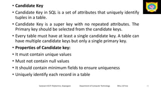 • Candidate Key
• Candidate Key in SQL is a set of attributes that uniquely identify
tuples in a table.
• Candidate Key is a super key with no repeated attributes. The
Primary key should be selected from the candidate keys.
• Every table must have at least a single candidate key. A table can
have multiple candidate keys but only a single primary key.
• Properties of Candidate key:
• It must contain unique values
• Must not contain null values
• It should contain minimum fields to ensure uniqueness
• Uniquely identify each record in a table
Sanjivani K.B.P. Polytechnic, Kopargaon Department of Computer Technology Miss.I.B.Tirse 23
 