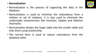 • Normalization
• Normalization is the process of organizing the data in the
database.
• Normalization is used to minimize the redundancy from a
relation or set of relations. It is also used to eliminate the
undesirable characteristics like Insertion, Update and Deletion
Anomalies.
• Normalization divides the larger table into the smaller table and
links them using relationship.
• The normal form is used to reduce redundancy from the
database table.
Sanjivani K.B.P. Polytechnic, Kopargaon Department of Computer Technology Miss.I.B.Tirse 29
 