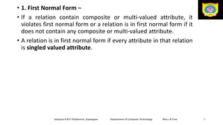 • 1. First Normal Form –
• If a relation contain composite or multi-valued attribute, it
violates first normal form or a relation is in first normal form if it
does not contain any composite or multi-valued attribute.
• A relation is in first normal form if every attribute in that relation
is singled valued attribute.
Sanjivani K.B.P. Polytechnic, Kopargaon Department of Computer Technology Miss.I.B.Tirse 31
 