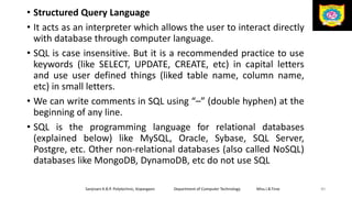 • Structured Query Language
• It acts as an interpreter which allows the user to interact directly
with database through computer language.
• SQL is case insensitive. But it is a recommended practice to use
keywords (like SELECT, UPDATE, CREATE, etc) in capital letters
and use user defined things (liked table name, column name,
etc) in small letters.
• We can write comments in SQL using “–” (double hyphen) at the
beginning of any line.
• SQL is the programming language for relational databases
(explained below) like MySQL, Oracle, Sybase, SQL Server,
Postgre, etc. Other non-relational databases (also called NoSQL)
databases like MongoDB, DynamoDB, etc do not use SQL
Sanjivani K.B.P. Polytechnic, Kopargaon Department of Computer Technology Miss.I.B.Tirse 40
 