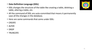 • Data Definition Language (DDL)
• DDL changes the structure of the table like creating a table, deleting a
table, altering a table, etc.
• All the command of DDL are auto-committed that means it permanently
save all the changes in the database.
• Here are some commands that come under DDL:
• CREATE
• ALTER
• DROP
• TRUNCATE
43
 