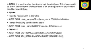 c. ALTER: It is used to alter the structure of the database. This change could
be either to modify the characteristics of an existing attribute or probably
to add a new attribute.
• Syntax:
• To add a new column in the table
• ALTER TABLE table_name ADD column_name COLUMN-definition;
• To modify existing column in the table:
• ALTER TABLE table_name MODIFY(column_definitions....);
• EXAMPLE
• ALTER TABLE STU_DETAILS ADD(ADDRESS VARCHAR2(20));
• ALTER TABLE STU_DETAILS MODIFY (NAME VARCHAR2(20));
45
 