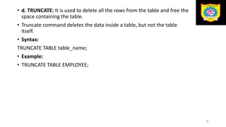 • d. TRUNCATE: It is used to delete all the rows from the table and free the
space containing the table.
• Truncate command deletes the data inside a table, but not the table
itself.
• Syntax:
TRUNCATE TABLE table_name;
• Example:
• TRUNCATE TABLE EMPLOYEE;
46
 