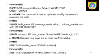 • For example:
• INSERT INTO javatpoint (Author, Subject) VALUES (“ISRD
Group", "DBMS");
• b. UPDATE: This command is used to update or modify the value of a
column in the table.
• Syntax:
• UPDATE table_name SET [column_name1= value1,...column_nameN = val
ueN] [WHERE CONDITION]
• For example:
• UPDATE students SET User_Name = ‘Sunita' WHERE Student_Id = '3'
• c. DELETE: It is used to remove one or more row from a table.
• Syntax:
• DELETE FROM table_name [WHERE condition];
• For example:
• DELETE FROM javatpoint WHERE Author=“ISRD Group"; 48
 