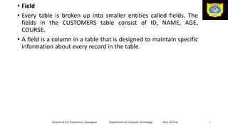 • Field
• Every table is broken up into smaller entities called fields. The
fields in the CUSTOMERS table consist of ID, NAME, AGE,
COURSE.
• A field is a column in a table that is designed to maintain specific
information about every record in the table.
Sanjivani K.B.P. Polytechnic, Kopargaon Department of Computer Technology Miss.I.B.Tirse 5
 
