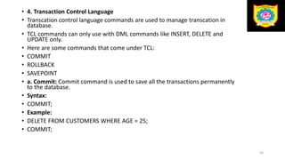 • 4. Transaction Control Language
• Transcation control language commands are used to manage transcation in
database.
• TCL commands can only use with DML commands like INSERT, DELETE and
UPDATE only.
• Here are some commands that come under TCL:
• COMMIT
• ROLLBACK
• SAVEPOINT
• a. Commit: Commit command is used to save all the transactions permanently
to the database.
• Syntax:
• COMMIT;
• Example:
• DELETE FROM CUSTOMERS WHERE AGE = 25;
• COMMIT;
50
 